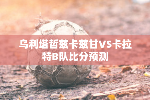 乌利塔哲兹卡兹甘VS卡拉特B队比分预测