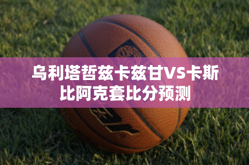 乌利塔哲兹卡兹甘VS卡斯比阿克套比分预测