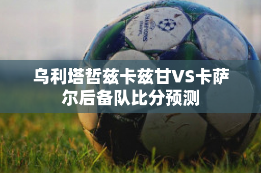 乌利塔哲兹卡兹甘VS卡萨尔后备队比分预测