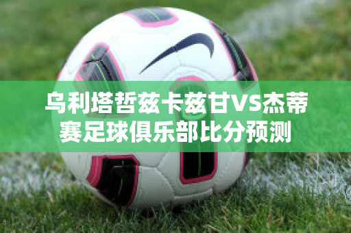 乌利塔哲兹卡兹甘VS杰蒂赛足球俱乐部比分预测