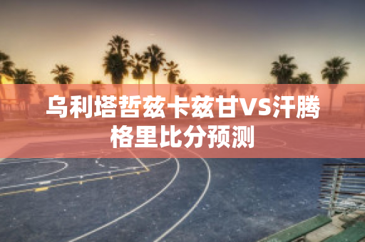 乌利塔哲兹卡兹甘VS汗腾格里比分预测