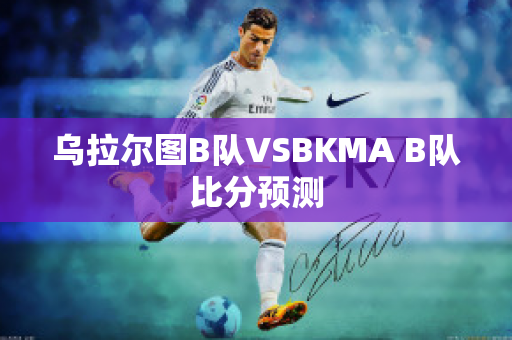 乌拉尔图B队VSBKMA B队比分预测