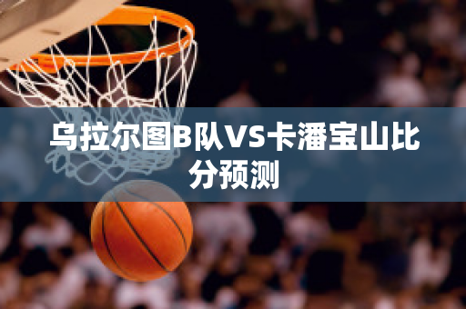 乌拉尔图B队VS卡潘宝山比分预测