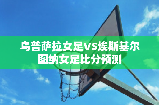 乌普萨拉女足VS埃斯基尔图纳女足比分预测