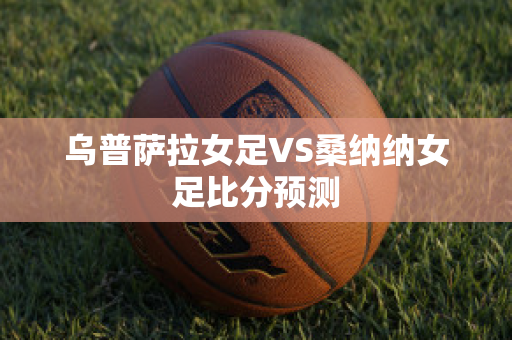 乌普萨拉女足VS桑纳纳女足比分预测