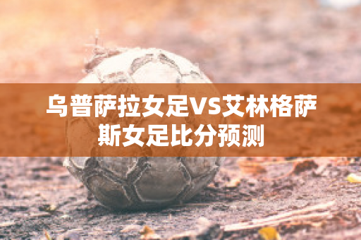 乌普萨拉女足VS艾林格萨斯女足比分预测