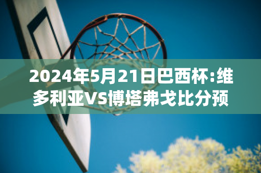 2024年5月21日巴西杯:维多利亚VS博塔弗戈比分预测推荐(巴乙 维多利亚)