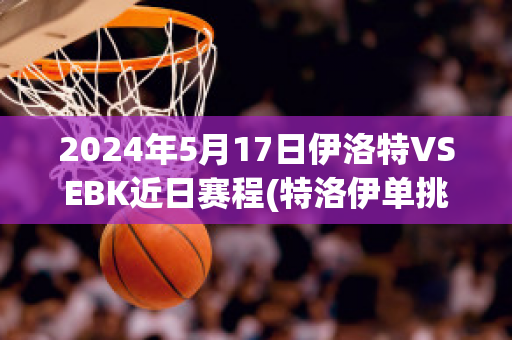 2024年5月17日伊洛特VSEBK近日赛程(特洛伊单挑视频)