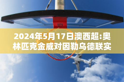 2024年5月17日澳西超:奥林匹克金威对因勒乌德联实力对比