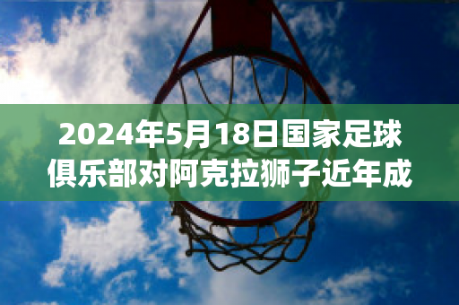 2024年5月18日国家足球俱乐部对阿克拉狮子近年成绩(阿拉斯克赛程)