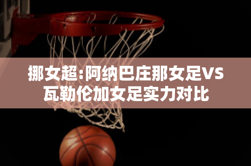 挪女超:阿纳巴庄那女足VS瓦勒伦加女足实力对比