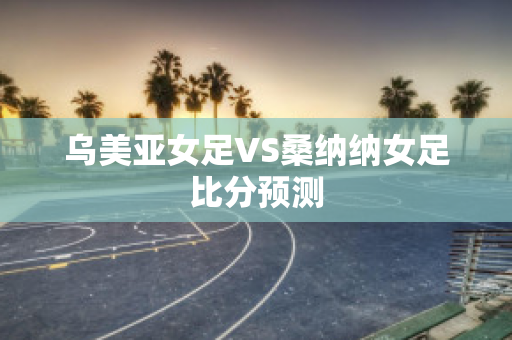 乌美亚女足VS桑纳纳女足比分预测