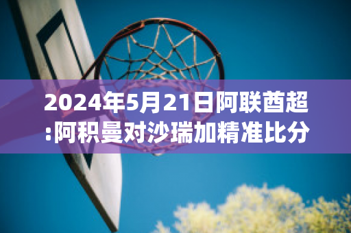 2024年5月21日阿联酋超:阿积曼对沙瑞加精准比分预测推荐(阿曼与阿联酋)