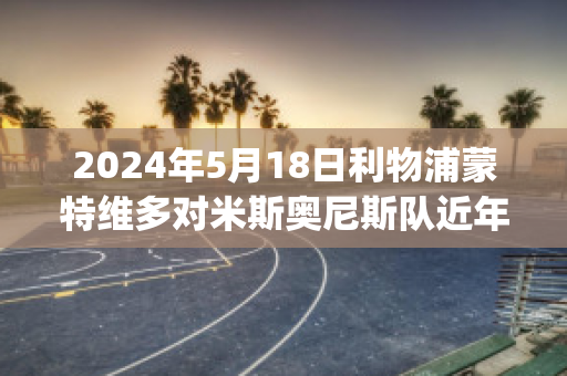 2024年5月18日利物浦蒙特维多对米斯奥尼斯队近年成绩(利物浦4:3多特蒙德)