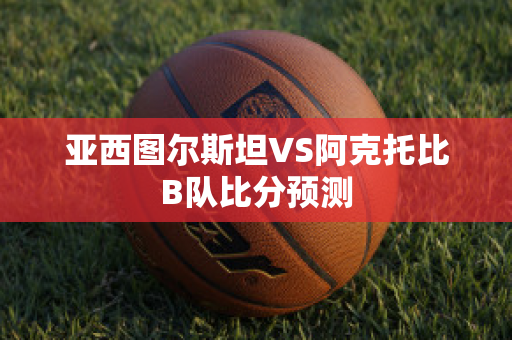 亚西图尔斯坦VS阿克托比B队比分预测