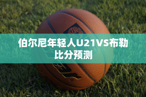 伯尔尼年轻人U21VS布勒比分预测