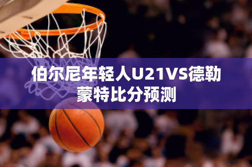 伯尔尼年轻人U21VS德勒蒙特比分预测