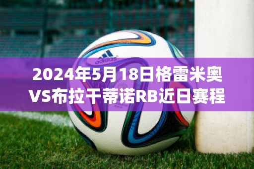 2024年5月18日格雷米奥VS布拉干蒂诺RB近日赛程(格雷米奥对巴拉竞技)