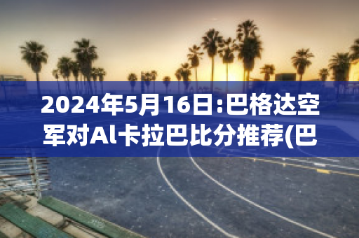 2024年5月16日:巴格达空军对Al卡拉巴比分推荐(巴格达空军足球俱乐部)