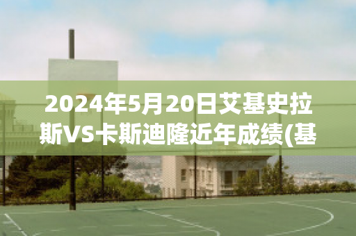 2024年5月20日艾基史拉斯VS卡斯迪隆近年成绩(基斯克拉艾斯)