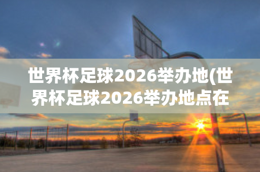 世界杯足球2026举办地(世界杯足球2026举办地点在哪里)