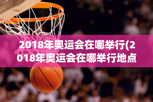 2018年奥运会在哪举行(2018年奥运会在哪举行地点时间)