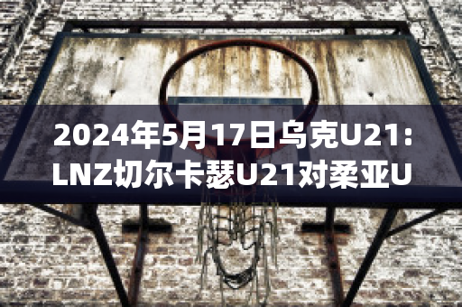 2024年5月17日乌克U21:LNZ切尔卡瑟U21对柔亚U21近日赛程(乌克兰切尔卡瑟安全吗)