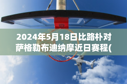 2024年5月18日比路朴对萨格勒布迪纳摩近日赛程(萨格勒布迪纳摩vs比路朴)