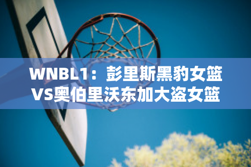 WNBL1：彭里斯黑豹女篮VS奥伯里沃东加大盗女篮比分预测