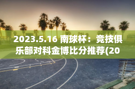 2023.5.16 南球杯：竞技俱乐部对科金博比分推荐(2021南球杯所有比分)