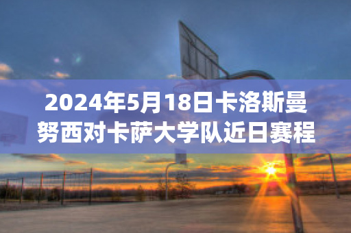 2024年5月18日卡洛斯曼努西对卡萨大学队近日赛程(卡洛斯曼努埃尔)