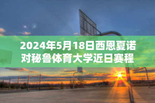 2024年5月18日西恩夏诺对秘鲁体育大学近日赛程