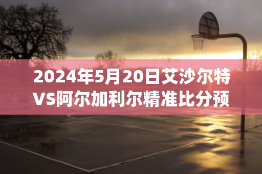 2024年5月20日艾沙尔特VS阿尔加利尔精准比分预测推荐(艾尔莎vs100)