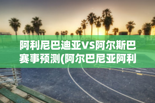 阿利尼巴迪亚VS阿尔斯巴赛事预测(阿尔巴尼亚阿利雅)