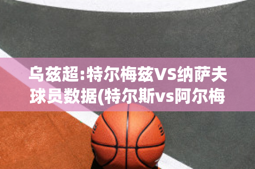 乌兹超:特尔梅兹VS纳萨夫球员数据(特尔斯vs阿尔梅)