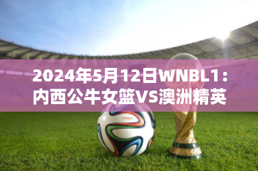 2024年5月12日WNBL1：内西公牛女篮VS澳洲精英中心女篮最新信息