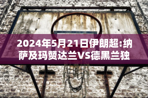 2024年5月21日伊朗超:纳萨及玛赞达兰VS德黑兰独立近年成绩