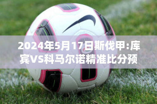 2024年5月17日斯伐甲:库宾VS科马尔诺精准比分预测推荐(库马尔乒乓球)