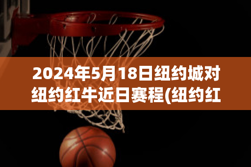 2024年5月18日纽约城对纽约红牛近日赛程(纽约红牛vs纽约城推迟多久)