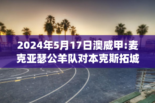 2024年5月17日澳威甲:麦克亚瑟公羊队对本克斯拓城狮队比分推荐(亚瑟麦克森)