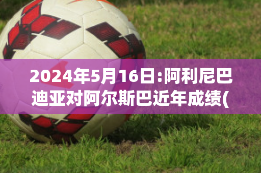 2024年5月16日:阿利尼巴迪亚对阿尔斯巴近年成绩(阿利巴尼亚电影)