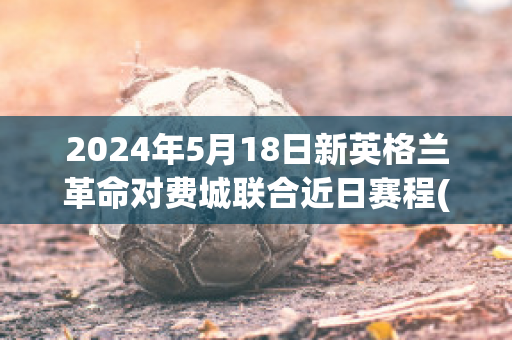 2024年5月18日新英格兰革命对费城联合近日赛程(新英格兰革命对费城比分结果)