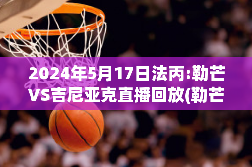 2024年5月17日法丙:勒芒VS吉尼亚克直播回放(勒芒大赛赛程多少km)