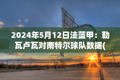 2024年5月12日法蓝甲：勒瓦卢瓦对南特尔球队数据(勒阿弗尔对瓦朗谢纳)