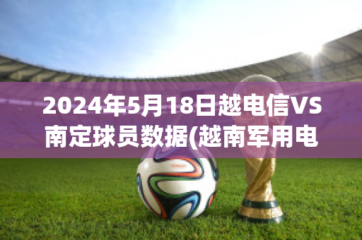 2024年5月18日越电信VS南定球员数据(越南军用电信球队)