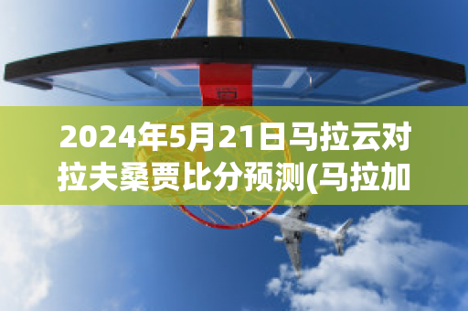 2024年5月21日马拉云对拉夫桑贾比分预测(马拉加vs拉斯帕尔马斯)