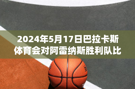 2024年5月17日巴拉卡斯体育会对阿雷纳斯胜利队比分参考(巴雷拉vs卡汉)