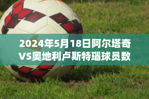 2024年5月18日阿尔塔奇VS奥地利卢斯特瑙球员数据(奥地利 阿尔施塔特)