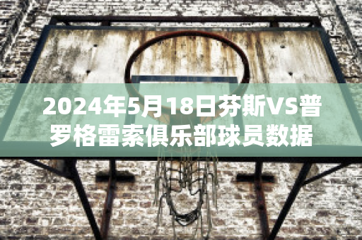 2024年5月18日芬斯VS普罗格雷索俱乐部球员数据