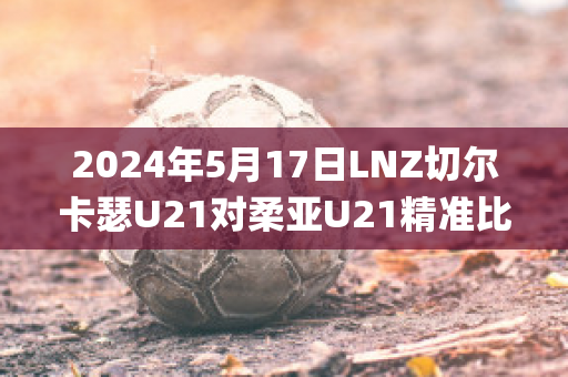 2024年5月17日LNZ切尔卡瑟U21对柔亚U21精准比分预测推荐(切尔卡瑟战役伤亡)